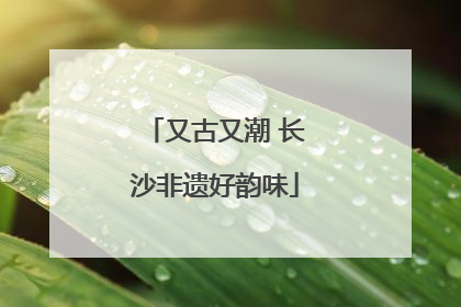又古又潮 长沙非遗好韵味