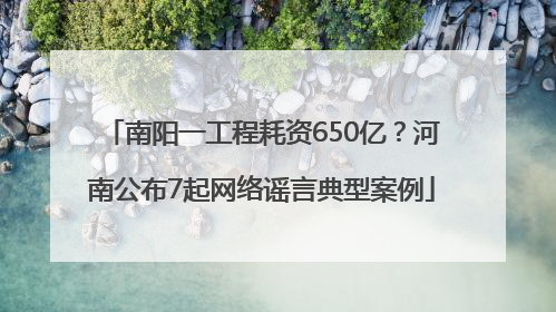 南阳一工程耗资650亿？河南公布7起网络谣言典型案例