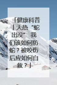 健康科普丨天热“蛇出没” 我们该如何防蛇？被咬伤后应如何自救？