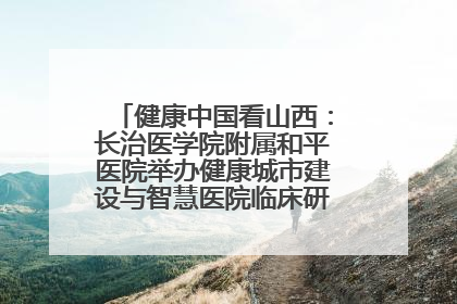 健康中国看山西：长治医学院附属和平医院举办健康城市建设与智慧医院临床研究能力提升交流会