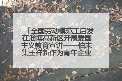 全国劳动模范王启发在淄博高新区开展爱国主义教育宣讲——伯未集王祥新作为青年企业家代表作主题演讲