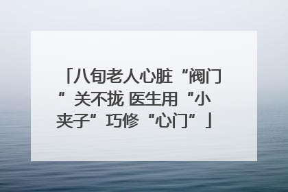 八旬老人心脏“阀门”关不拢 医生用“小夹子”巧修“心门”