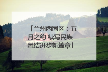 兰州西固区：五月之约 续写民族团结进步新篇章