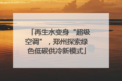 再生水变身“超级空调”，郑州探索绿色低碳供冷新模式