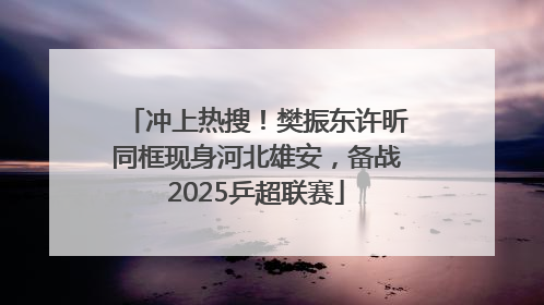 冲上热搜！樊振东许昕同框现身河北雄安，备战2025乒超联赛