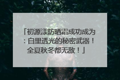 初源漾防晒霜成功成为：白里透光的秘密武器！全夏秋冬都无敌！