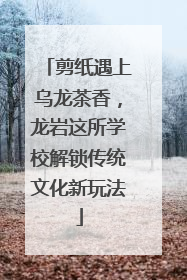 剪纸遇上乌龙茶香，龙岩这所学校解锁传统文化新玩法