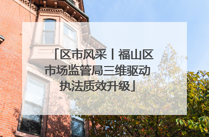 区市风采丨福山区市场监管局三维驱动执法质效升级