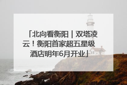 北向看衡阳｜双塔凌云！衡阳首家超五星级酒店明年6月开业