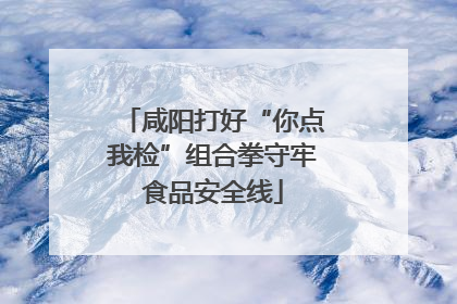 咸阳打好“你点我检”组合拳守牢食品安全线