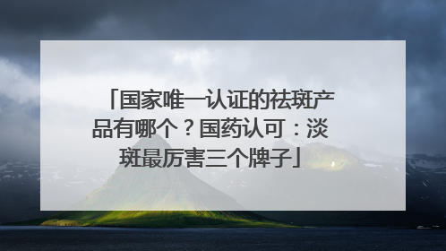 国家唯一认证的祛斑产品有哪个？国药认可：淡斑最厉害三个牌子
