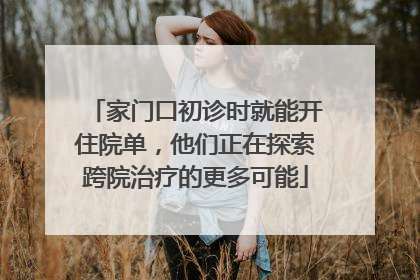 家门口初诊时就能开住院单，他们正在探索跨院治疗的更多可能