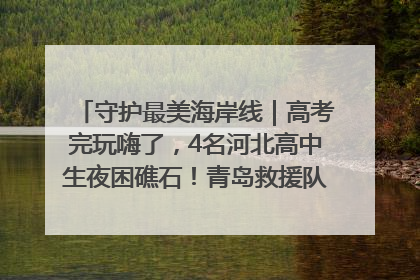守护最美海岸线｜高考完玩嗨了，4名河北高中生夜困礁石！青岛救援队火速出动救上岸