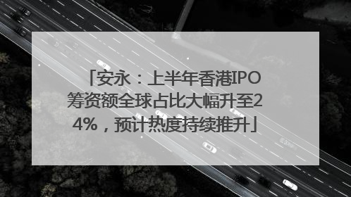 安永：上半年香港IPO筹资额全球占比大幅升至24%，预计热度持续推升