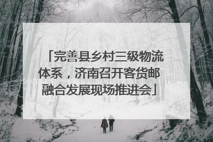 完善县乡村三级物流体系，济南召开客货邮融合发展现场推进会