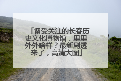 备受关注的长春历史文化博物馆，里里外外啥样？最新剧透来了，高清大图