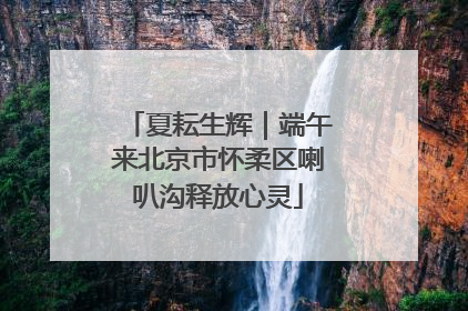 夏耘生辉｜端午来北京市怀柔区喇叭沟释放心灵