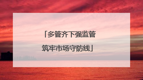 多管齐下强监管 筑牢市场守防线