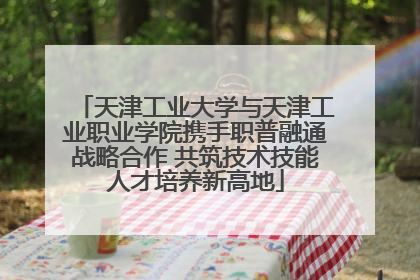 天津工业大学与天津工业职业学院携手职普融通战略合作 共筑技术技能人才培养新高地