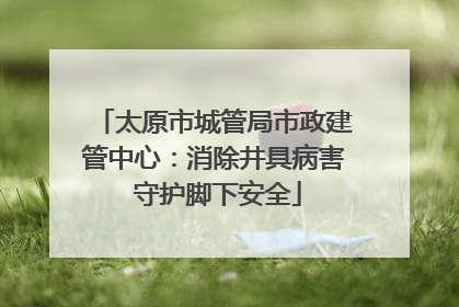 太原市城管局市政建管中心：消除井具病害 守护脚下安全