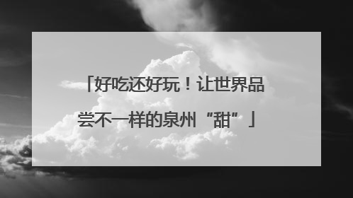好吃还好玩！让世界品尝不一样的泉州“甜”