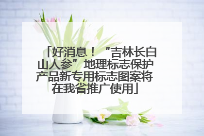 好消息！“吉林长白山人参”地理标志保护产品新专用标志图案将在我省推广使用
