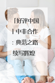 好评中国丨中非合作：典范之路 续写辉煌