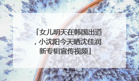 女儿明天在韩国出道，小沈阳今天晒沈佳润新专辑宣传视频