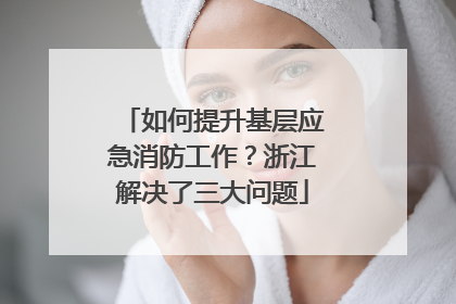 如何提升基层应急消防工作？浙江解决了三大问题
