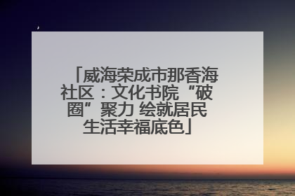 威海荣成市那香海社区：文化书院“破圈”聚力 绘就居民生活幸福底色