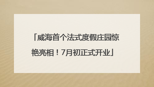 威海首个法式度假庄园惊艳亮相！7月初正式开业