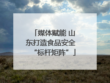媒体赋能 山东打造食品安全“标杆矩阵”