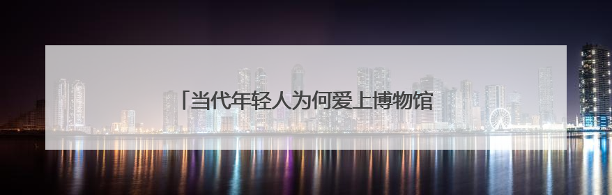 当代年轻人为何爱上博物馆——被打破的“玻璃柜”