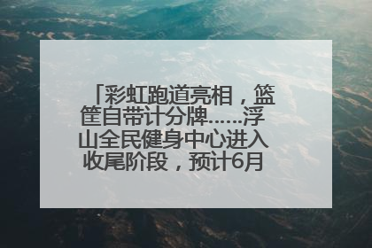 彩虹跑道亮相，篮筐自带计分牌……浮山全民健身中心进入收尾阶段，预计6月30日试运营
