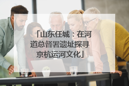 山东任城：在河道总督署遗址探寻京杭运河文化
