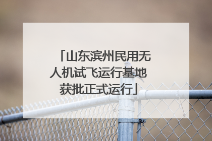 山东滨州民用无人机试飞运行基地获批正式运行