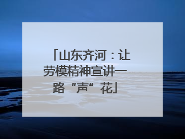 山东齐河：让劳模精神宣讲一路“声”花