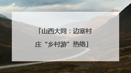 山西大同：边塞村庄“乡村游”热络
