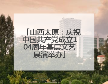 山西太原：庆祝中国共产党成立104周年基层文艺展演举办