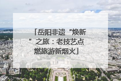 岳阳非遗“焕新”之旅：老技艺点燃旅游新烟火