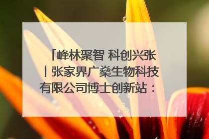峰林聚智 科创兴张丨张家界广燊生物科技有限公司博士创新站：立足生态优势 激活“绿色宝藏”