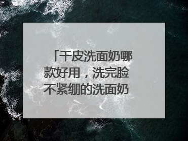 干皮洗面奶哪款好用，洗完脸不紧绷的洗面奶推荐，收藏