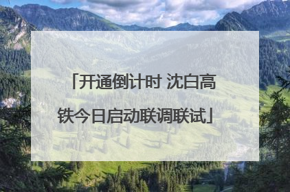 开通倒计时 沈白高铁今日启动联调联试