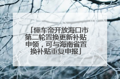 懂车帝开放海口市第二轮置换更新补贴申领，可与海南省置换补贴重复申报