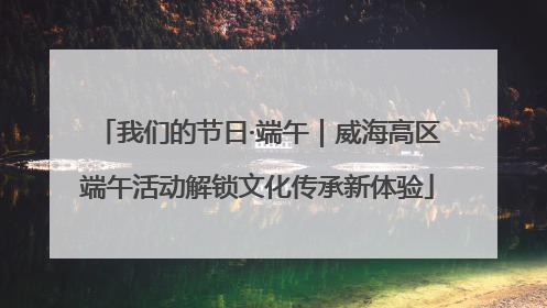 我们的节日·端午｜威海高区端午活动解锁文化传承新体验