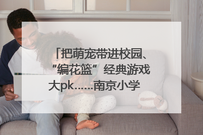 把萌宠带进校园、“编花篮”经典游戏大pk……南京小学花式“庆六一”