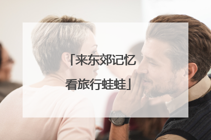 来东郊记忆 看旅行蛙蛙