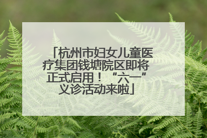 杭州市妇女儿童医疗集团钱塘院区即将正式启用！“六一”义诊活动来啦