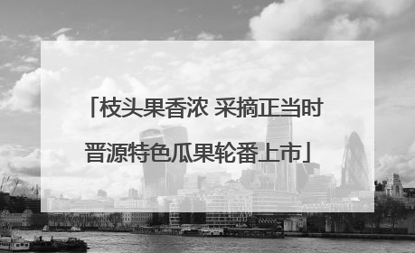 枝头果香浓 采摘正当时 晋源特色瓜果轮番上市