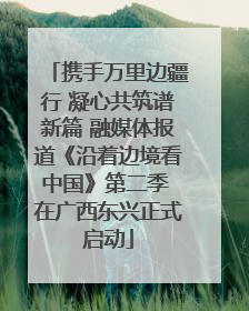携手万里边疆行 凝心共筑谱新篇 融媒体报道《沿着边境看中国》第二季 在广西东兴正式启动